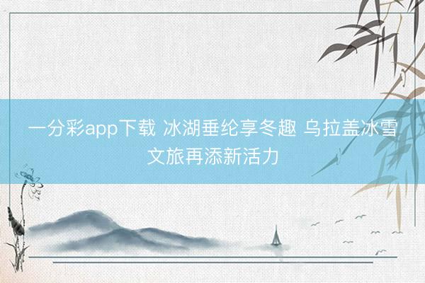 一分彩app下载 冰湖垂纶享冬趣 乌拉盖冰雪文旅再添新活力