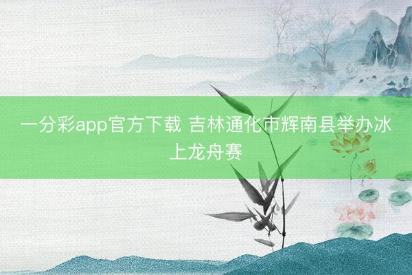 一分彩app官方下载 吉林通化市辉南县举办冰上龙舟赛