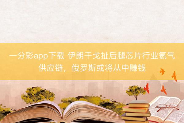 一分彩app下载 伊朗干戈扯后腿芯片行业氦气供应链，俄罗斯或将从中赚钱