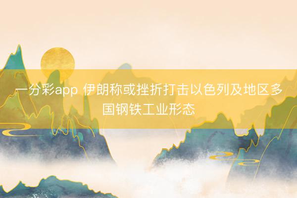 一分彩app 伊朗称或挫折打击以色列及地区多国钢铁工业形态