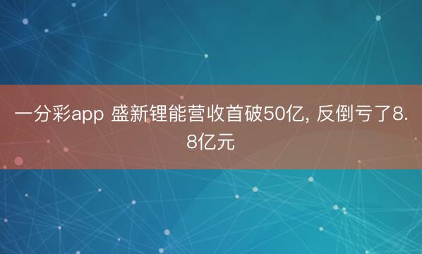一分彩app 盛新锂能营收首破50亿， 反倒亏了8.8亿元