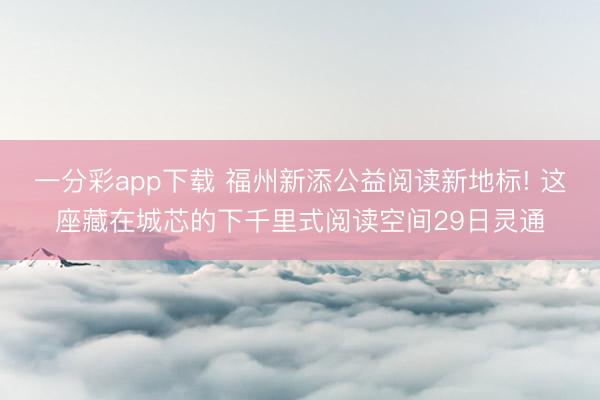 一分彩app下载 福州新添公益阅读新地标! 这座藏在城芯的下千里式阅读空间29日灵通