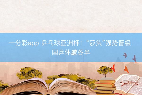 一分彩app 乒乓球亚洲杯：“莎头”强势晋级 国乒休戚各半