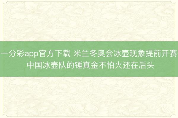一分彩app官方下载 米兰冬奥会冰壶现象提前开赛 中国冰壶队的锤真金不怕火还在后头