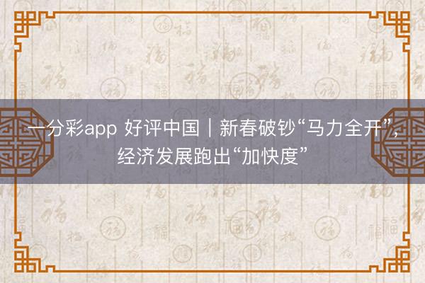 一分彩app 好评中国｜新春破钞“马力全开”，经济发展跑出“加快度”