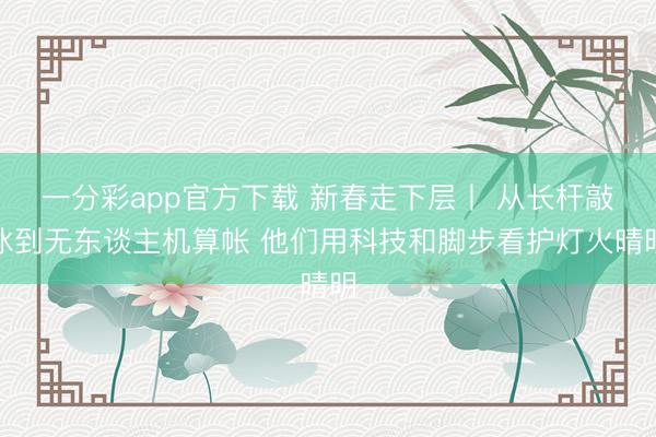 一分彩app官方下载 新春走下层丨 从长杆敲冰到无东谈主机算帐 他们用科技和脚步看护灯火晴明