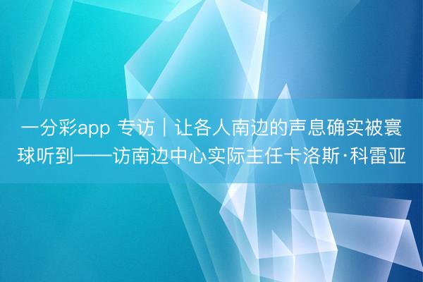 一分彩app 专访｜让各人南边的声息确实被寰球听到——访南边中心实际主任卡洛斯·科雷亚
