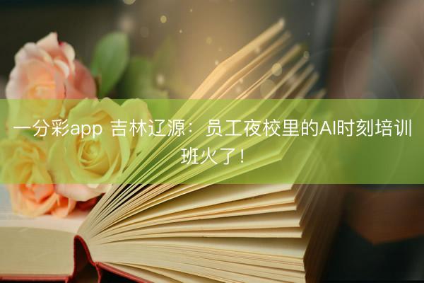 一分彩app 吉林辽源：员工夜校里的AI时刻培训班火了！