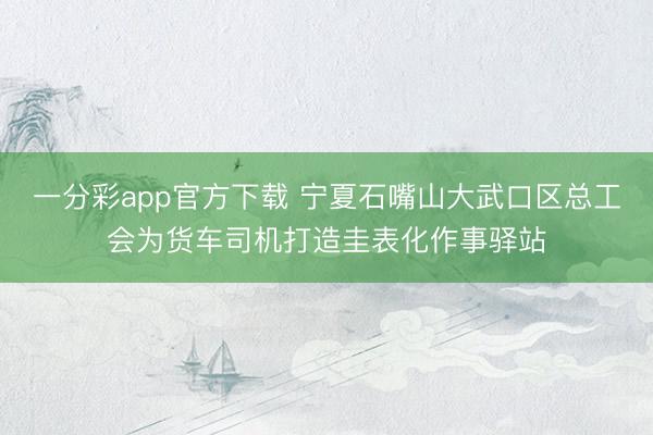 一分彩app官方下载 宁夏石嘴山大武口区总工会为货车司机打造圭表化作事驿站