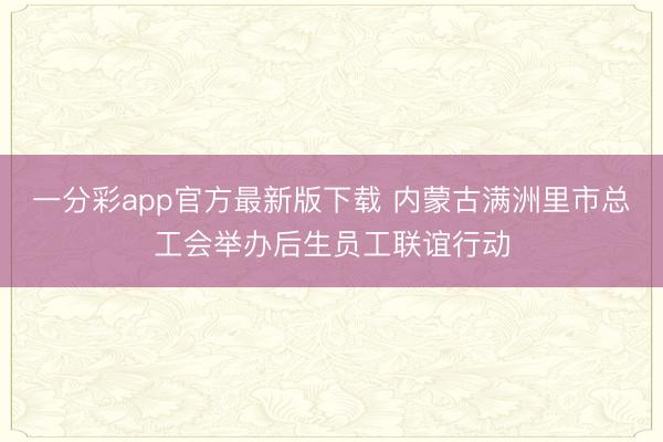 一分彩app官方最新版下载 内蒙古满洲里市总工会举办后生员工联谊行动
