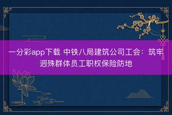 一分彩app下载 中铁八局建筑公司工会：筑牢迥殊群体员工职权保险防地