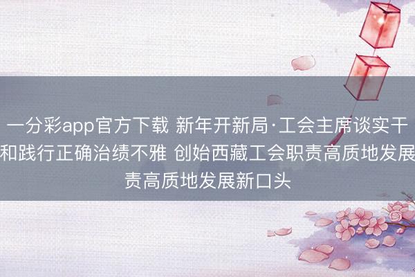 一分彩app官方下载 新年开新局·工会主席谈实干｜训导和践行正确治绩不雅 创始西藏工会职责高质地发展新口头
