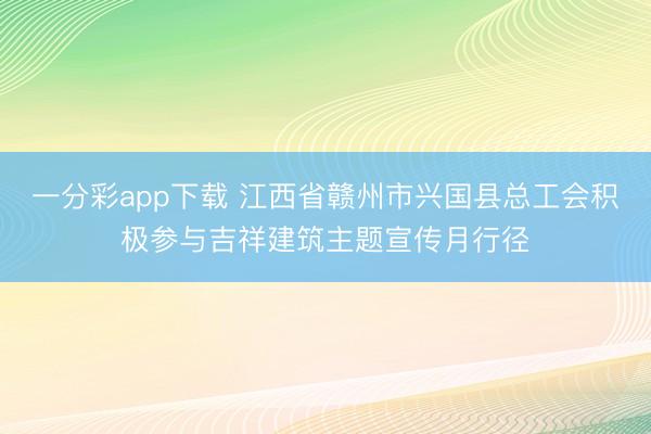 一分彩app下载 江西省赣州市兴国县总工会积极参与吉祥建筑主题宣传月行径