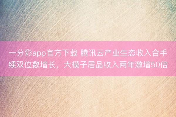 一分彩app官方下载 腾讯云产业生态收入合手续双位数增长，大模子居品收入两年激增50倍