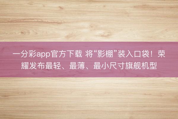 一分彩app官方下载 将“影棚”装入口袋！荣耀发布最轻、最薄、最小尺寸旗舰机型