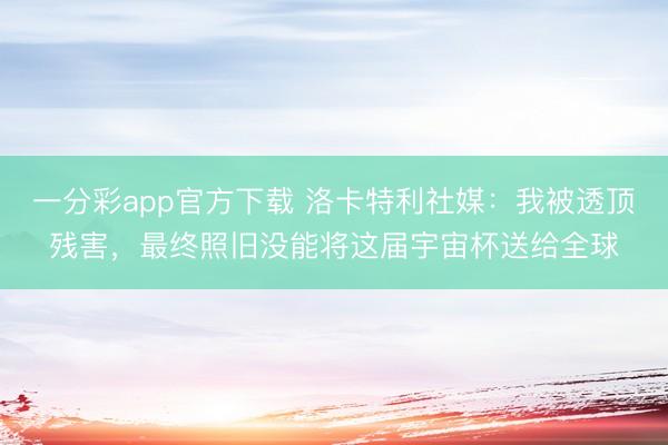 一分彩app官方下载 洛卡特利社媒：我被透顶残害，最终照旧没能将这届宇宙杯送给全球