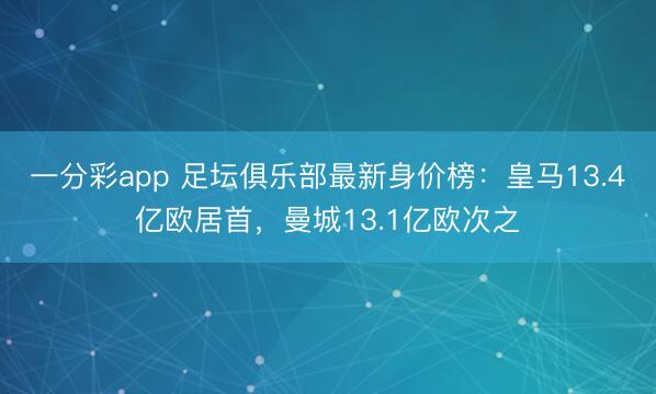 一分彩app 足坛俱乐部最新身价榜：皇马13.4亿欧居首，曼城13.1亿欧次之