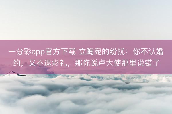 一分彩app官方下载 立陶宛的纷扰：你不认婚约，又不退彩礼，那你说卢大使那里说错了