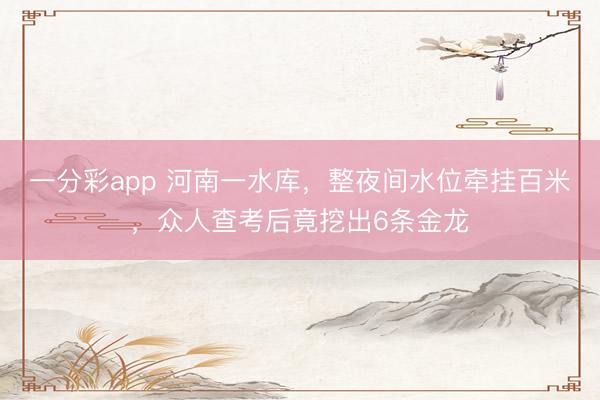 一分彩app 河南一水库，整夜间水位牵挂百米，众人查考后竟挖出6条金龙