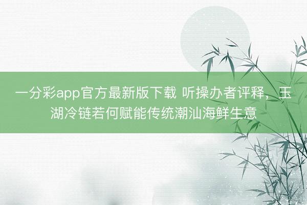 一分彩app官方最新版下载 听操办者评释,玉湖冷链若何赋能传统潮汕海鲜生意