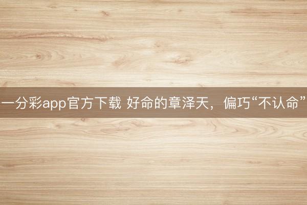 一分彩app官方下载 好命的章泽天，偏巧“不认命”