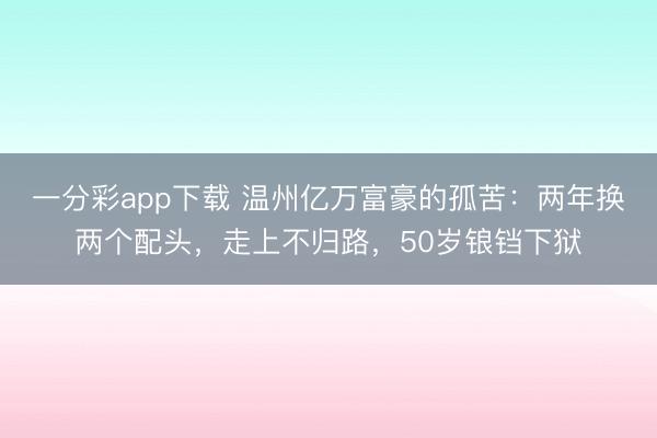 一分彩app下载 温州亿万富豪的孤苦：两年换两个配头，走上不归路，50岁锒铛下狱