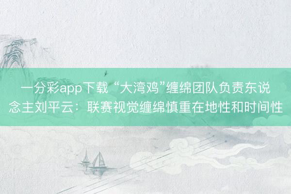 一分彩app下载 “大湾鸡”缠绵团队负责东说念主刘平云：联赛视觉缠绵慎重在地性和时间性