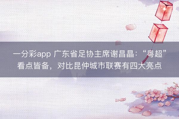 一分彩app 广东省足协主席谢昌晶：“粤超”看点皆备，对比昆仲城市联赛有四大亮点