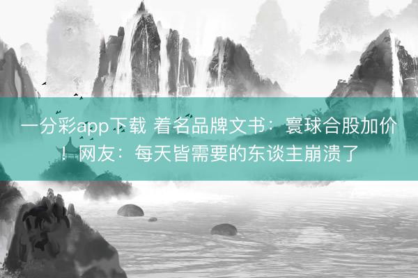 一分彩app下载 着名品牌文书:寰球合股加价!网友:每天皆需要的东谈主崩溃了