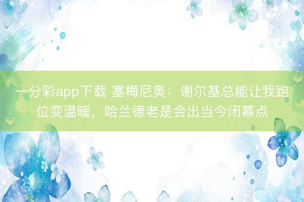 一分彩app下载 塞梅尼奥:谢尔基总能让我跑位变温暖,哈兰德老是会出当今闭幕点