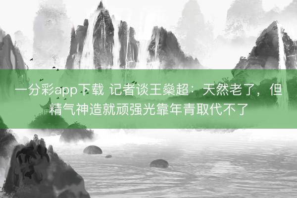 一分彩app下载 记者谈王燊超：天然老了，但精气神造就顽强光靠年青取代不了