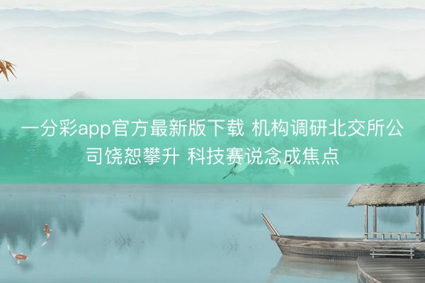 一分彩app官方最新版下载 机构调研北交所公司饶恕攀升 科技赛说念成焦点