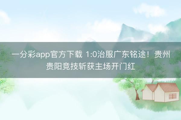 一分彩app官方下载 1:0治服广东铭途！贵州贵阳竞技斩获主场开门红
