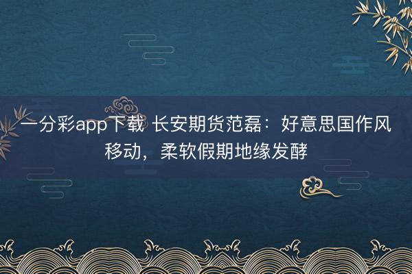 一分彩app下载 长安期货范磊：好意思国作风移动，柔软假期地缘发酵