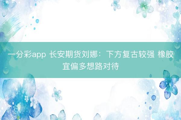 一分彩app 长安期货刘娜：下方复古较强 橡胶宜偏多想路对待