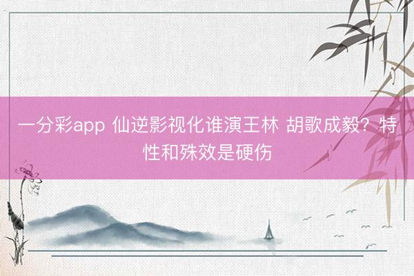 一分彩app 仙逆影视化谁演王林 胡歌成毅?特性和殊效是硬伤