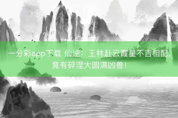 一分彩app下载 仙逆:王林赴云霞星不吉相配,竟有碎涅大圆满凶兽!