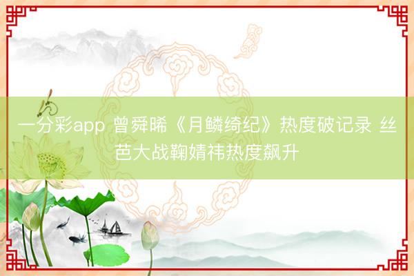 一分彩app 曾舜晞《月鳞绮纪》热度破记录 丝芭大战鞠婧祎热度飙升