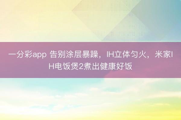 一分彩app 告别涂层暴躁,IH立体匀火,米家IH电饭煲2煮出健康好饭