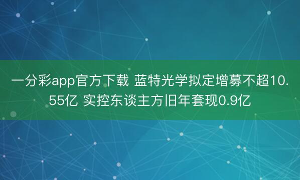 一分彩app官方下载 蓝特光学拟定增募不超10.55亿 实控东谈主方旧年套现0.9亿