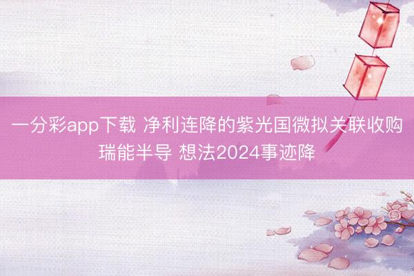 一分彩app下载 净利连降的紫光国微拟关联收购瑞能半导 想法2024事迹降