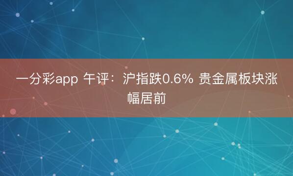 一分彩app 午评：沪指跌0.6% 贵金属板块涨幅居前