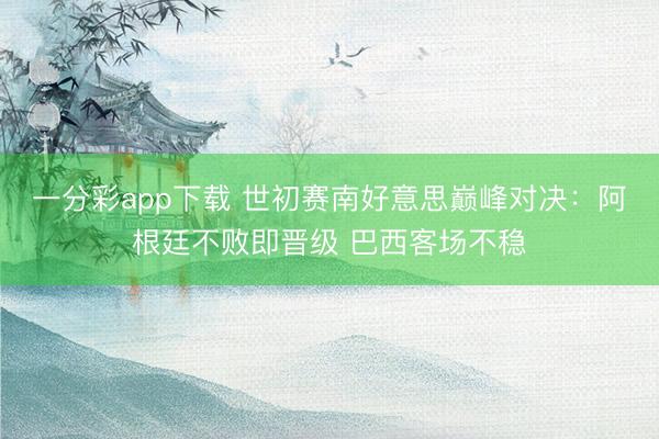 一分彩app下载 世初赛南好意思巅峰对决：阿根廷不败即晋级 巴西客场不稳