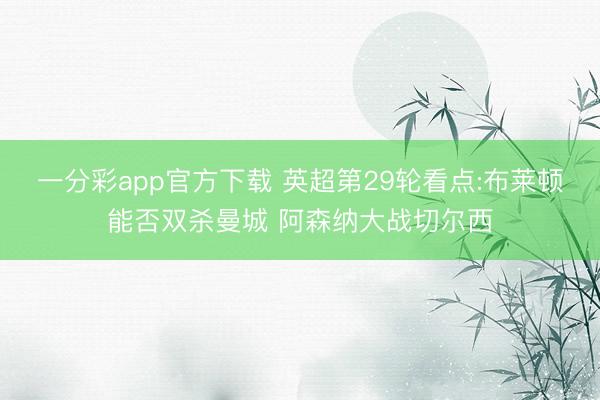 一分彩app官方下载 英超第29轮看点:布莱顿能否双杀曼城 阿森纳大战切尔西