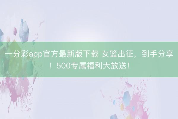 一分彩app官方最新版下载 女篮出征，到手分享！500专属福利大放送！