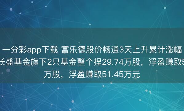 一分彩app下载 富乐德股价畅通3天上升累计涨幅5.25%,长盛基金旗下2只基金整个捏29.74万股,浮盈赚取51.45万元