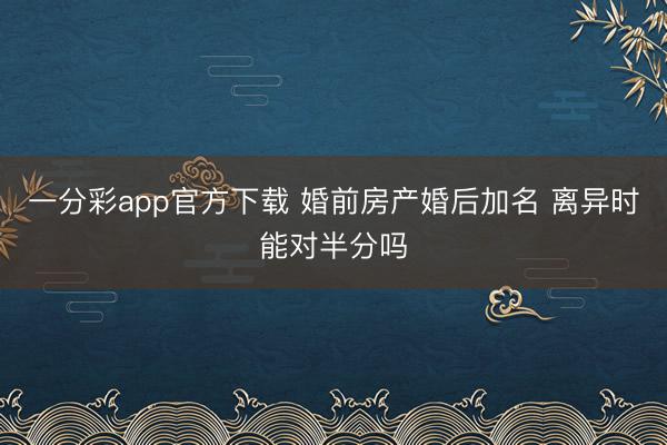 一分彩app官方下载 婚前房产婚后加名 离异时能对半分吗
