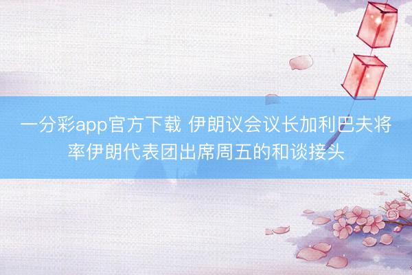 一分彩app官方下载 伊朗议会议长加利巴夫将率伊朗代表团出席周五的和谈接头