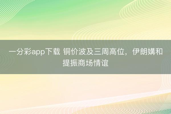 一分彩app下载 铜价波及三周高位，伊朗媾和提振商场情谊