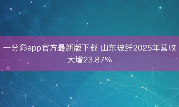 一分彩app官方最新版下载 山东玻纤2025年营收大增23.87%